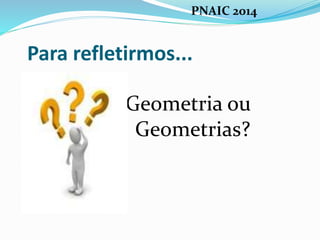 Para refletirmos...
Geometria ou
Geometrias?
PNAIC 2014
 