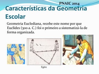 Características da Geometria
Escolar
Geometria Euclediana, recebe este nome por que
Euclides (300 a. C.) foi o primeiro a sistematizá-la de
forma organizada.
Egito
PNAIC 2014
 