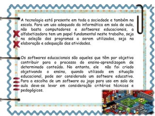 A tecnologia está presente em toda a sociedade e também na 
escola. Para um uso adequado da informática em sala de aula, 
não basta computadores e softwares educacionais, a 
alfabetizadora tem um papel fundamental neste trabalho, seja 
na seleção dos programas a serem utilizados, seja na 
elaboração e adequação das atividades. 
Os softwares educacionais são aqueles que têm por objetivo 
contribuir para o processo do ensino-aprendizagem de 
determinado conteúdo. No entanto, ele não foi criado 
objetivando o ensino, quando utilizado em situação 
educacional, pode ser considerado um software educativo. 
Para a escolha de um software ou jogo para uso em sala de 
aula deve-se levar em consideração critérios técnicos e 
pedagógicos. 
 