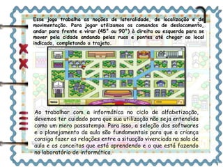 Esse jogo trabalha as noções de lateralidade, de localização e de 
movimentação. Para jogar utilizamos os comandos de deslocamento, 
andar para frente e virar (45° ou 90°) à direita ou esquerda para se 
mover pela cidade andando pelas ruas e pontes até chegar ao local 
indicado, completando o trajeto. 
Ao trabalhar com a informática no ciclo de alfabetização, 
devemos ter cuidado para que sua utilização não seja entendida 
como um mero passatempo. Para isso, a seleção dos softwares 
e o planejamento da aula são fundamentais para que a criança 
consiga fazer as relações entre a situação vivenciada na sala de 
aula e os conceitos que está aprendendo e o que está fazendo 
no laboratório de informática. 
 