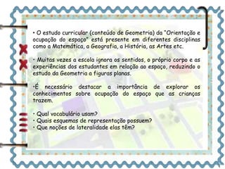 • O estudo curricular (conteúdo de Geometria) da “Orientação e 
ocupação do espaço” está presente em diferentes disciplinas 
como a Matemática, a Geografia, a História, as Artes etc. 
• Muitas vezes a escola ignora os sentidos, o próprio corpo e as 
experiências dos estudantes em relação ao espaço, reduzindo o 
estudo da Geometria a figuras planas. 
•É necessário destacar a importância de explorar os 
conhecimentos sobre ocupação do espaço que as crianças 
trazem. 
• Qual vocabulário usam? 
• Quais esquemas de representação possuem? 
• Que noções de lateralidade elas têm? 
 