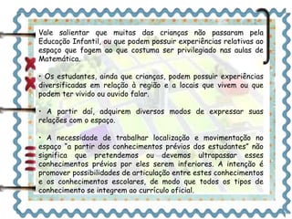 Vale salientar que muitas das crianças não passaram pela 
Educação Infantil, ou que podem possuir experiências relativas ao 
espaço que fogem ao que costuma ser privilegiado nas aulas de 
Matemática. 
• Os estudantes, ainda que crianças, podem possuir experiências 
diversificadas em relação à região e a locais que vivem ou que 
podem ter vivido ou ouvido falar. 
• A partir daí, adquirem diversos modos de expressar suas 
relações com o espaço. 
• A necessidade de trabalhar localização e movimentação no 
espaço “a partir dos conhecimentos prévios dos estudantes” não 
significa que pretendemos ou devemos ultrapassar esses 
conhecimentos prévios por eles serem inferiores. A intenção é 
promover possibilidades de articulação entre estes conhecimentos 
e os conhecimentos escolares, de modo que todos os tipos de 
conhecimento se integrem ao currículo oficial. 
 