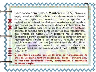 De acordo com Lima e Monteiro (2009) Discutir o 
espaço considerando os valores e os elementos socioculturais 
dessa construção nos remete a uma perspectiva de 
conhecimento matemático dinâmico, construído e vinculado a 
significados que se re-elaboram no debate estabelecido entre 
as diversas possibilidades de se pensá-lo. Assim, não basta um 
desenho do caminho como ponto de partida para representação 
mais precisa de mapas /.../ A proposta não é ensinar a 
Geometria a partir de noções prévias que se caracterizam por 
representações simples e por esboços , os quais tendem a 
evoluir e a ser mais precisos (corretos), mas sim, discutir os 
conceitos presentes nessas práticas cotidianas e 
problematizadas em sua complexidade. (LIMA e MONTEIRO, 
2009, p. 26) 
É importante salientar que os Direitos de Aprendizagem da 
área de Geografia também preconizam, desde o primeiro ano, 
os trabalhos envolvendo leitura, interpretação e construção 
de mapas simples. 
 