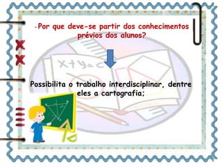 - Por que deve-se partir dos conhecimentos 
prévios dos alunos? 
Possibilita o trabalho interdisciplinar, dentre 
eles a cartografia; 
 