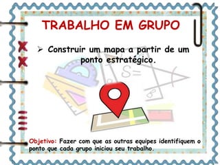 TRABALHO EM GRUPO 
 Construir um mapa a partir de um 
ponto estratégico. 
Objetivo: Fazer com que as outras equipes identifiquem o 
ponto que cada grupo iniciou seu trabalho. 
 