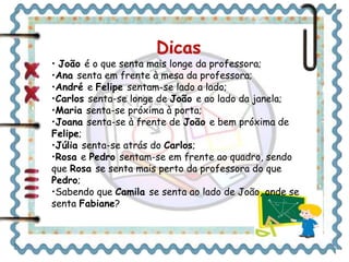 Dicas 
• João é o que senta mais longe da professora; 
•Ana senta em frente à mesa da professora; 
•André e Felipe sentam-se lado a lado; 
•Carlos senta-se longe de João e ao lado da janela; 
•Maria senta-se próxima à porta; 
•Joana senta-se à frente de João e bem próxima de 
Felipe; 
•Júlia senta-se atrás do Carlos; 
•Rosa e Pedro sentam-se em frente ao quadro, sendo 
que Rosa se senta mais perto da professora do que 
Pedro; 
•Sabendo que Camila se senta ao lado de João, onde se 
senta Fabiane? 
 