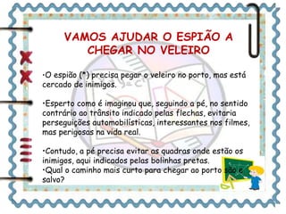 VAMOS AJUDAR O ESPIÃO A 
CHEGAR NO VELEIRO 
•O espião (*) precisa pegar o veleiro no porto, mas está 
cercado de inimigos. 
•Esperto como é imaginou que, seguindo a pé, no sentido 
contrário ao trânsito indicado pelas flechas, evitaria 
perseguições automobilísticas, interessantes nos filmes, 
mas perigosas na vida real. 
•Contudo, a pé precisa evitar as quadras onde estão os 
inimigos, aqui indicados pelas bolinhas pretas. 
•Qual o caminho mais curto para chegar ao porto são e 
salvo? 
 