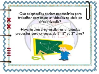 -Que adaptações seriam necessárias para 
trabalhar com essas atividades no ciclo de 
alfabetização? 
-Haveria uma progressão nas atividades 
propostas para crianças do 1º, 2º ou 3º anos? 
 