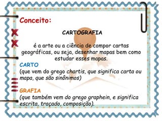 Conceito: 
CARTOGRAFIA 
é a arte ou a ciência de compor cartas 
geográficas, ou seja, desenhar mapas bem como 
estudar esses mapas. 
CARTO 
(que vem do grego chartis, que significa carta ou 
mapa, que são sinônimos) 
GRAFIA 
(que também vem do grego graphein, e significa 
escrita, traçado, composição). 
 