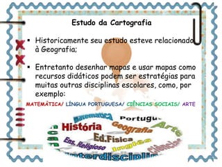 Estudo da Cartografia 
 Historicamente seu estudo esteve relacionado 
à Geografia; 
 Entretanto desenhar mapas e usar mapas como 
recursos didáticos podem ser estratégias para 
muitas outras disciplinas escolares, como, por 
exemplo: 
MATEMÁTICA/ LÍNGUA PORTUGUESA/ CIÊNCIAS SOCIAIS/ ARTE 
 