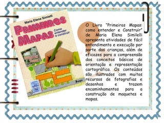 O Livro “Primeiros Mapas: 
como entender e Construir” 
de Maria Elena Similelli 
apresenta atividades de fácil 
entendimento e execução por 
parte das crianças, além de 
eficazes para a compreensão 
dos conceitos básicos de 
orientação e representação 
cartográfica. Os conteúdos 
são ilustrados com muitos 
recursos de fotografias e 
desenhos e trazem 
encaminhamentos para a 
construção de maquetes e 
mapas. 
 