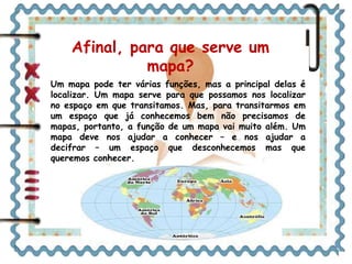 Afinal, para que serve um 
mapa? 
Um mapa pode ter várias funções, mas a principal delas é 
localizar. Um mapa serve para que possamos nos localizar 
no espaço em que transitamos. Mas, para transitarmos em 
um espaço que já conhecemos bem não precisamos de 
mapas, portanto, a função de um mapa vai muito além. Um 
mapa deve nos ajudar a conhecer – e nos ajudar a 
decifrar – um espaço que desconhecemos mas que 
queremos conhecer. 
 