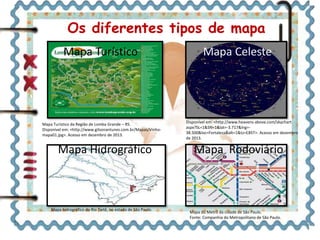 Os diferentes tipos de mapa 
Mapa Turístico Mapa Celeste 
Disponível em: <http://www.heavens-above.com/skychart 
aspx?SL=1&SN=1&lat=-3.717&lng=- 
38.500&loc=Fortaleza&alt=1&tz=EBST>. Acesso em dezembro 
de 2013. 
Mapa Turístico da Região de Lomba Grande – RS. 
Disponível em: <http://www.gilsonantunes.com.br/Mapas/Vinho-mapa01. 
jpg>. Acesso em dezembro de 2013. 
Mapa Hidrográfico Mapa Rodoviário 
Mapa hidrográfico do Rio Tietê, no estado de São Paulo. 
Mapa do Metrô da cidade de São Paulo. 
Fonte: Companhia do Metropolitano de São Paulo. 
 