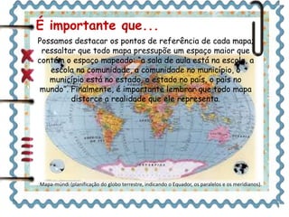 É importante que... 
Possamos destacar os pontos de referência de cada mapa; 
ressaltar que todo mapa pressupõe um espaço maior que 
contém o espaço mapeado: “a sala de aula está na escola, a 
escola na comunidade, a comunidade no município, o 
município está no estado, o estado no país, o país no 
mundo”. Finalmente, é importante lembrar que todo mapa 
distorce a realidade que ele representa. 
Mapa-múndi (planificação do globo terrestre, indicando o Equador, os paralelos e os meridianos). 
 