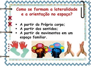 Como se formam a lateralidade 
e a orientação no espaço? 
 A partir do Próprio corpo; 
 A partir dos sentidos; 
 A partir de movimentos em um 
espaço familiar. 
 