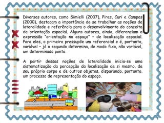 Diversos autores, como Simielli (2007), Pires, Curi e Campos 
(2000), destacam a importância de se trabalhar as noções de 
lateralidade e referência para o desenvolvimento do conceito 
de orientação espacial. Alguns autores, ainda, diferenciam a 
expressão “orientação no espaço” – de localização espacial. 
Para eles, o primeiro pressupõe um referencial e é, portanto, 
variável – já o segundo determina, de modo fixo, não variável, 
um determinado ponto. 
A partir dessas noções de lateralidade inicia-se uma 
sistematização da percepção da localização de si mesmo, de 
seu próprio corpo e de outros objetos, disparando, portanto, 
um processo de representação do espaço. 
 