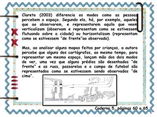 Clareto (2003) diferencia os modos como as pessoas 
percebem o espaço. Segundo ela, há, por exemplo, aqueles 
que ao observarem, e representarem aquilo que veem 
verticalizam (observam e representam como se estivessem 
flutuando sobre a cidade) ou horizontalizam (representam 
como se estivessem “de frente”ao observado). 
Mas, ao analisar alguns mapas feitos por crianças, a autora 
percebe que alguns dos cartógrafos, ao mesmo tempo, para 
representar um mesmo espaço, lançam mão dos dois modos 
de ver, uma vez que alguns prédios são desenhados “de 
frente” e as ruas, passarelas e o campo de futebol são 
representados como se estivessem sendo observados “de 
cima”. 
Caderno 5, páginas 60 a 65 
 