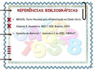 REFERÊNCIAS BIBLIOGRÁFICAS 
 BRASIL. Pacto Nacional pela Alfabetização na Idade Certa. 
Caderno 5. Geometria. MEC / SEB. Brasília, 2014; 
 Consulta do Material / Seminário 2 do CEEL /NEMAT. 
 