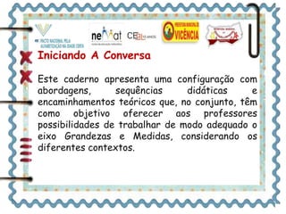 Iniciando A Conversa 
Este caderno apresenta uma configuração com 
abordagens, sequências didáticas e 
encaminhamentos teóricos que, no conjunto, têm 
como objetivo oferecer aos professores 
possibilidades de trabalhar de modo adequado o 
eixo Grandezas e Medidas, considerando os 
diferentes contextos. 
 