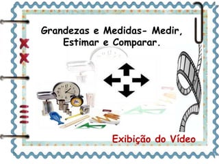 Grandezas e Medidas- Medir, 
Estimar e Comparar. 
Exibição do Vídeo 
 