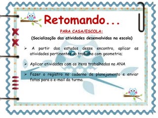 Retomando... 
PARA CASA/ESCOLA: 
(Socialização das atividades desenvolvidas na escola) 
 A partir dos estudos desse encontro, aplicar as 
atividades pertinentes ao trabalho com geometria; 
 Aplicar atividades com os itens trabalhados na ANA 
 Fazer o registro no caderno de planejamento e enviar 
fotos para o e-mail da turma. 
 