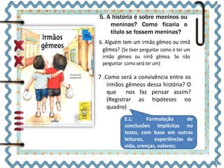 5. A história é sobre meninos ou 
meninas? Como ficaria o 
título se fossem meninas? 
7 .Como será a convivência entre os 
irmãos gêmeos dessa história? O 
que nos faz pensar assim? 
(Registrar as hipóteses no 
quadro) 
E.L: Formulação de 
conclusões implícitas no 
texto, com base em outras 
leituras, experiências de 
vida, crenças, valores; 
 