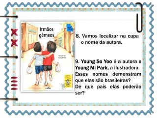 8. Vamos localizar na capa 
o nome da autora. 
9. Young So Yoo é a autora e 
Young Mi Park, a ilustradora. 
Esses nomes demonstram 
que elas são brasileiras? 
De que país elas poderão 
ser? 
 