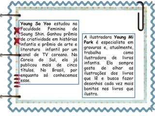 Young So Yoo estudou na 
Faculdade Feminina de 
Soung Shin. Ganhou prêmio 
de criatividade em histórias 
infantis e prêmio de arte e 
literatura infantil por um 
canal de TV coreano. Na 
Coreia do Sul, ela já 
publicou mais de cinco 
títulos. No Brasil, por 
enquanto só conhecemos 
esse. 
A ilustradora Young Mi 
Park é especialista em 
gravuras e, atualmente, 
trabalha como 
ilustradora de livros 
infantis. Ela sempre 
gosta de olhar as 
ilustrações dos livros 
que lê e busca fazer 
desenhos cada vez mais 
bonitos nos livros que 
ilustra. 
 