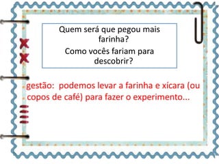 Quem será que pegou mais 
farinha? 
Como vocês fariam para 
descobrir? 
 
