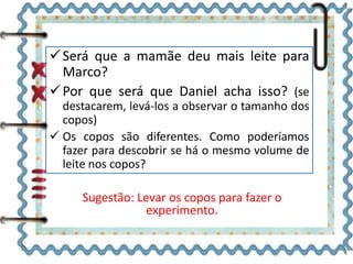 Será que a mamãe deu mais leite para 
Marco? 
Por que será que Daniel acha isso? (se 
destacarem, levá-los a observar o tamanho dos 
copos) 
 Os copos são diferentes. Como poderíamos 
fazer para descobrir se há o mesmo volume de 
leite nos copos? 
Sugestão: Levar os copos para fazer o 
experimento. 
 