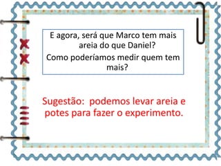 E agora, será que Marco tem mais 
areia do que Daniel? 
Como poderíamos medir quem tem 
mais? 
Sugestão: podemos levar areia e 
potes para fazer o experimento. 
 