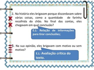 2. Na história eles brigavam porque discordavam sobre 
várias coisas, como a quantidade de farinha 
recolhida do chão. No final das contas, eles 
chegavam em qual conclusão? 
3. Na sua opinião, eles brigavam com motivo ou sem 
motivo? 
 
