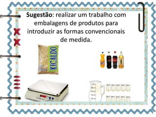 Sugestão: realizar um trabalho com 
embalagens de produtos para 
introduzir as formas convencionais 
de medida. 
 