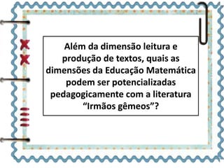 Além da dimensão leitura e 
produção de textos, quais as 
dimensões da Educação Matemática 
podem ser potencializadas 
pedagogicamente com a literatura 
“Irmãos gêmeos”? 
 