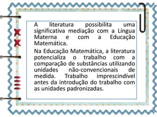 A literatura possibilita uma 
significativa mediação com a Língua 
Materna e com a Educação 
Matemática. 
Na Educação Matemática, a literatura 
potencializa o trabalho com a 
comparação de substâncias utilizando 
unidades não-convencionais de 
medida. Trabalho imprescindível 
antes da introdução do trabalho com 
as unidades padronizadas. 
 