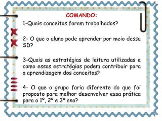 COMANDO: 
1-Quais conceitos foram trabalhados? 
2- O que o aluno pode aprender por meio dessa 
SD? 
3-Quais as estratégias de leitura utilizadas e 
como essas estratégias podem contribuir para 
a aprendizagem dos conceitos? 
4- O que o grupo faria diferente do que foi 
proposto para melhor desenvolver essa prática 
para o 1º, 2º e 3º ano? 
 