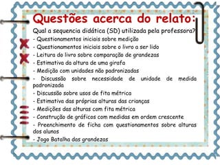 Questões acerca do relato: 
Qual a sequencia didática (SD) utilizada pela professora? 
- Questionamentos iniciais sobre medição 
- Questionamentos iniciais sobre o livro a ser lido 
- Leitura do livro sobre comparação de grandezas 
- Estimativa da altura de uma girafa 
- Medição com unidades não padronizadas 
- Discussão sobre necessidade de unidade de medida 
padronizada 
- Discussão sobre usos de fita métrica 
- Estimativa das próprias alturas das crianças 
- Medições das alturas com fita métrica 
- Construção de gráficos com medidas em ordem crescente 
- Preenchimento de ficha com questionamentos sobre alturas 
dos alunos 
- Jogo Batalha das grandezas 
 