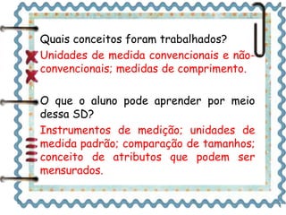 Quais conceitos foram trabalhados? 
Unidades de medida convencionais e não-convencionais; 
medidas de comprimento. 
O que o aluno pode aprender por meio 
dessa SD? 
Instrumentos de medição; unidades de 
medida padrão; comparação de tamanhos; 
conceito de atributos que podem ser 
mensurados. 
 