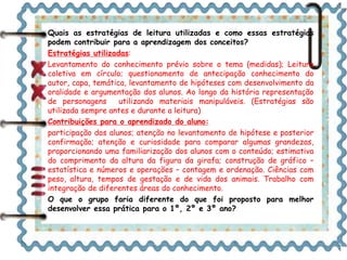 Quais as estratégias de leitura utilizadas e como essas estratégias 
podem contribuir para a aprendizagem dos conceitos? 
Estratégias utilizadas: 
Levantamento do conhecimento prévio sobre o tema (medidas); Leitura 
coletiva em círculo; questionamento de antecipação conhecimento do 
autor, capa, temática, levantamento de hipóteses com desenvolvimento da 
oralidade e argumentação dos alunos. Ao longo da história representação 
de personagens utilizando materiais manipuláveis. (Estratégias são 
utilizada sempre antes e durante a leitura) 
Contribuições para o aprendizado do aluno: 
participação dos alunos; atenção no levantamento de hipótese e posterior 
confirmação; atenção e curiosidade para comparar algumas grandezas, 
proporcionando uma familiarização dos alunos com o conteúdo; estimativa 
do comprimento da altura da figura da girafa; construção de gráfico – 
estatística e números e operações – contagem e ordenação. Ciências com 
peso, altura, tempos de gestação e de vida dos animais. Trabalho com 
integração de diferentes áreas do conhecimento. 
O que o grupo faria diferente do que foi proposto para melhor 
desenvolver essa prática para o 1º, 2º e 3º ano? 
 