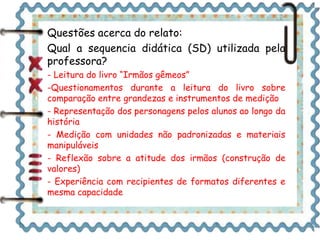 Questões acerca do relato: 
Qual a sequencia didática (SD) utilizada pela 
professora? 
- Leitura do livro “Irmãos gêmeos” 
-Questionamentos durante a leitura do livro sobre 
comparação entre grandezas e instrumentos de medição 
- Representação dos personagens pelos alunos ao longo da 
história 
- Medição com unidades não padronizadas e materiais 
manipuláveis 
- Reflexão sobre a atitude dos irmãos (construção de 
valores) 
- Experiência com recipientes de formatos diferentes e 
mesma capacidade 
 