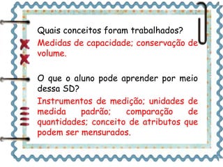 Quais conceitos foram trabalhados? 
Medidas de capacidade; conservação de 
volume. 
O que o aluno pode aprender por meio 
dessa SD? 
Instrumentos de medição; unidades de 
medida padrão; comparação de 
quantidades; conceito de atributos que 
podem ser mensurados. 
 