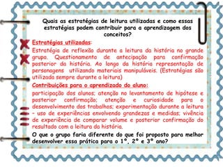 Quais as estratégias de leitura utilizadas e como essas 
estratégias podem contribuir para a aprendizagem dos 
conceitos? 
Estratégias utilizadas: 
Estratégia de reflexão durante a leitura da história no grande 
grupo. Questionamento de antecipação para confirmação 
posterior da história. Ao longo da história representação de 
personagens utilizando materiais manipuláveis. (Estratégias são 
utilizada sempre durante a leitura) 
Contribuições para o aprendizado do aluno: 
participação dos alunos; atenção no levantamento de hipótese e 
posterior confirmação; atenção e curiosidade para o 
desenvolvimento dos trabalhos; experimentação durante a leitura 
– uso de experiências envolvendo grandezas e medidas; vivência 
de experiência de comparar volume e posterior confirmação do 
resultado com a leitura da história. 
O que o grupo faria diferente do que foi proposto para melhor 
desenvolver essa prática para o 1º, 2º e 3º ano? 
 