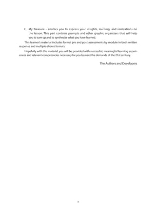 x
7.	 My Treasure - enables you to express your insights, learning, and realizations on
the lesson. This part contains prompts and other graphic organizers that will help
you to sum up and to synthesize what you have learned.
This learner’s material includes formal pre and post assessments by module in both written
response and multiple-choice formats.
Hopefully with this material, you will be provided with successful, meaningful learning experi-
ences and relevant competencies necessary for you to meet the demands of the 21st century.
The Authors and Developers
 