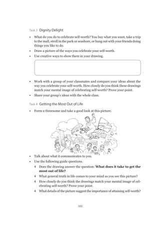 102
Task 3  Dignity Delight
•	 What do you do to celebrate self-worth? You buy what you want, take a trip
to the mall, stroll in the park or seashore, or hang out with your friends doing
things you like to do.
•	 Draw a picture of the ways you celebrate your self-worth.
•	 Use creative ways to show them in your drawing.
•	 Work with a group of your classmates and compare your ideas about the
way you celebrate your self-worth. How closely do you think these drawings
match your mental image of celebrating self-worth? Prove your point.
•	 Share your group’s ideas with the whole class.
Task 4  Getting the Most Out of Life
•	 Form a threesome and take a good look at this picture.
•	 Talk about what it communicates to you.
•	 Use the following guide questions.
4 	 Does the drawing answer the question: What does it take to get the
most out of life?
4 	 What general truth in life comes to your mind as you see this picture?
4 	 How closely do you think the drawings match your mental image of cel-
ebrating self-worth? Prove your point.
4 	 What details of the picture suggest the importance of attaining self-worth?
 