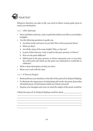 104
YOUR TEXT
Whatever direction you take in life, you need to follow certain guide posts to
reach your destination.
Task 7  Life’s Stairway
•	 Draw and label a stairway, road, or path that reflects your life or your family’s
struggles.
•	 Use the following questions to guide you.
4	 Are there twists and turns in your life? How will you present them?
4	 What are they?
4	 Are all the steps of the same height? Why or why not?
4	 Is part of this stairway, road, or path in the past, present, or future?
4	 How are the parts different?
4	 Which part in the past, present, or future represents your or your fam-
ily’s self-worth and which are the parts you celebrated or would like to
celebrate?
•	 Write a short description of what you drew.
•	 Share your work with the class.
Task 8  A Time to Project
•	 Read and focus your attention on the title of the poem If by Rudyard Kipling.
•	 To illustrate the importance of celebrating self-worth, the poem If provides
cherished pieces of information which are clearly conveyed.
•	 Express your thoughts and views on what the subject of the poem would be.
I think the poem If by Rudyard Kipling would be about _______________
______________________________________________________
______________________________________________________
______________________________________________________
______________________________________________________
______________________________________________________
_________________________
 