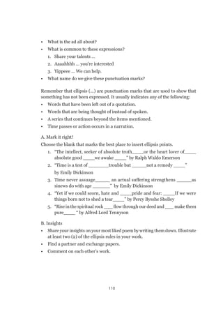 110
•	 What is the ad all about?
•	 What is common to these expressions?
1.	 Share your talents …
2.	 Aaaahhhh … you’re interested
3.	 Yippeee … We can help.
•	 What name do we give these punctuation marks?
Remember that ellipsis (…) are punctuation marks that are used to show that
something has not been expressed. It usually indicates any of the following:
•	 Words that have been left out of a quotation.
•	 Words that are being thought of instead of spoken.
•	 A series that continues beyond the items mentioned.
•	 Time passes or action occurs in a narration.
A. Mark it right!
Choose the blank that marks the best place to insert ellipsis points.
1.	 “The intellect, seeker of absolute truth____or the heart lover of____
absolute good ____we awake ____” by Ralph Waldo Emerson
2.	 “Time is a test of _______trouble but _____not a remedy ____”
	 by Emily Dickinson
3.	 Time never assuage_____ an actual suffering strengthens _____as
sinews do with age ______” by Emily Dickinson
4.	 “Yet if we could scorn, hate and ____pride and fear: ____If we were
things born not to shed a tear____” by Percy Bysshe Shelley
5.	 “Rise in the spiritual rock ___ flow through our deed and ___ make them
pure____ “ by Alfred Lord Tennyson
B. Insights
•	 Share your insights on your most liked poem by writing them down. Illustrate
at least two (2) of the ellipsis rules in your work.
•	 Find a partner and exchange papers.
•	 Comment on each other’s work.
 
