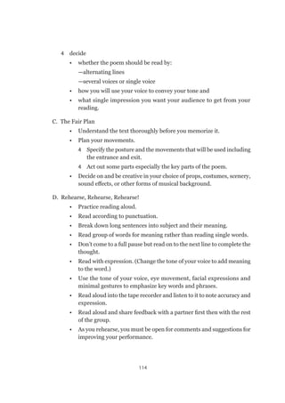 114
4	 decide
•	 whether the poem should be read by:
—alternating lines
—several voices or single voice
•	 how you will use your voice to convey your tone and
•	 what single impression you want your audience to get from your
reading.
C.  The Fair Plan
•	 Understand the text thoroughly before you memorize it.
•	 Plan your movements.
4	 Specify the posture and the movements that will be used including
the entrance and exit.
4	 Act out some parts especially the key parts of the poem.
•	 Decide on and be creative in your choice of props, costumes, scenery,
sound effects, or other forms of musical background.
D.  Rehearse, Rehearse, Rehearse!
•	 Practice reading aloud.
•	 Read according to punctuation.
•	 Break down long sentences into subject and their meaning.
•	 Read group of words for meaning rather than reading single words.
•	 Don’t come to a full pause but read on to the next line to complete the
thought.
•	 Read with expression. (Change the tone of your voice to add meaning
to the word.)
•	 Use the tone of your voice, eye movement, facial expressions and
minimal gestures to emphasize key words and phrases.
•	 Read aloud into the tape recorder and listen to it to note accuracy and
expression.
•	 Read aloud and share feedback with a partner first then with the rest
of the group.
•	 As you rehearse, you must be open for comments and suggestions for
improving your performance.
 