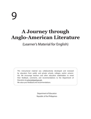 This instructional material was collaboratively developed and reviewed
by educators from public and private schools, colleges, and/or universi-
ties. We encourage teachers and other education stakeholders to email
their feedback, comments, and recommendations to the Department of
Education at action@deped.gov.ph.
We value your feedback and recommendations.
Department of Education
Republic of the Philippines
A Journey through
Anglo-American Literature
(Learner’s Material for English)
9
 