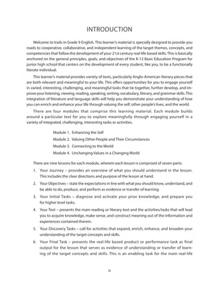 ix
Introduction
Welcome to trails in Grade 9 English. This learner’s material is specially designed to provide you
roads to cooperative, collaborative, and independent learning of the target themes, concepts, and
competencies that follow the development of your 21st century real-life based skills.This is basically
anchored on the general principles, goals, and objectives of the K-12 Basic Education Program for
junior high school that centers on the development of every student, like you, to be a functionally
literate individual.
This learner’s material provides variety of texts, particularly Anglo-American literary pieces that
are both relevant and meaningful to your life. This offers opportunities for you to engage yourself
in varied, interesting, challenging, and meaningful tasks that tie together, further develop, and im-
prove your listening, viewing, reading, speaking, writing, vocabulary, literary, and grammar skills.This
integration of literature and language skills will help you demonstrate your understanding of how
you can enrich and enhance your life through valuing the self, other people’s lives, and the world.
There are four modules that comprise this learning material. Each module builds
around a particular text for you to explore meaningfully through engaging yourself in a
variety of integrated, challenging, interesting tasks or activities.
Module 1.  Enhancing the Self
Module 2.  Valuing Other People and Their Circumstances
Module 3.  Connecting to the World
Module 4.  Unchanging Values in a Changing World
There are nine lessons for each module, wherein each lesson is comprised of seven parts:
1.	 Your Journey – provides an overview of what you should understand in the lesson.
This includes the clear directions and purpose of the lesson at hand.
2.	 Your Objectives – state the expectations in line with what you should know, understand, and
be able to do, produce, and perform as evidence or transfer of learning.
3.	 Your Initial Tasks – diagnose and activate your prior knowledge; and prepare you
for higher level tasks.
4.	 Your Text – presents the main reading or literary text and the activities/tasks that will lead
you to acquire knowledge, make sense, and construct meaning out of the information and
experiences contained therein.
5.	 Your Discovery Tasks – call for activities that expand, enrich, enhance, and broaden your
understanding of the target concepts and skills.
6.	 Your Final Task – presents the real-life based product or performance task as final
output for the lesson that serves as evidence of understanding or transfer of learn-
ing of the target concepts and skills. This is an enabling task for the main real-life
 