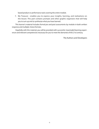 x
based product or performance task covering the entire module.
7.	 My Treasure - enables you to express your insights, learning, and realizations on
the lesson. This part contains prompts and other graphic organizers that will help
you to sum up and to synthesize what you have learned.
This learner’s material includes formal pre and post assessments by module in both written
response and multiple-choice formats.
Hopefully with this material, you will be provided with successful, meaningful learning experi-
ences and relevant competencies necessary for you to meet the demands of the 21st century.
The Authors and Developers
 